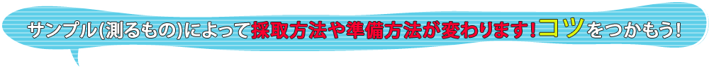 サンプル(測るもの)よって採取方法や準備方法が変わります！コツをつかもう！ 