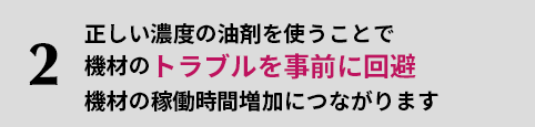 2.正しい濃度の油剤を使うことで機材のトラブルを事前に回避機材の稼働時間増加につながります