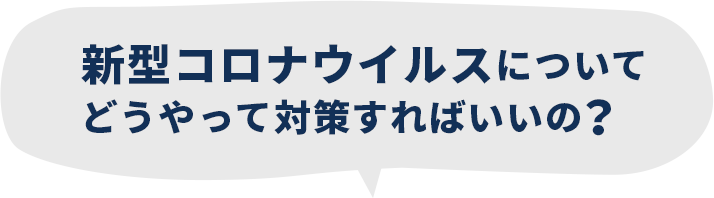 新型コロナウイルスについてどうやって対策すればいいの?