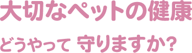 大切なペットの健康どうやって守りますか？